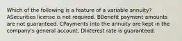 Which of the following is a feature of a variable annuity? ASecurities license is not required. BBenefit payment amounts are not guaranteed. CPayments into the annuity are kept in the company's general account. DInterest rate is guaranteed.