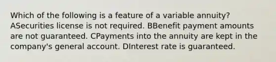 Which of the following is a feature of a variable annuity? ASecurities license is not required. BBenefit payment amounts are not guaranteed. CPayments into the annuity are kept in the company's general account. DInterest rate is guaranteed.