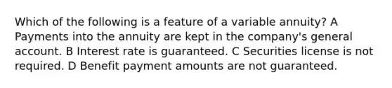 Which of the following is a feature of a variable annuity? A Payments into the annuity are kept in the company's general account. B Interest rate is guaranteed. C Securities license is not required. D Benefit payment amounts are not guaranteed.