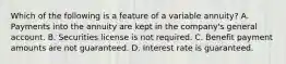 Which of the following is a feature of a variable annuity? A. Payments into the annuity are kept in the company's general account. B. Securities license is not required. C. Benefit payment amounts are not guaranteed. D. Interest rate is guaranteed.