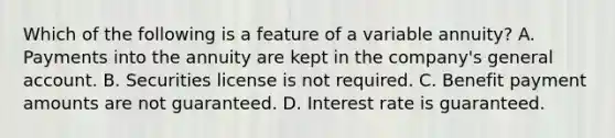 Which of the following is a feature of a variable annuity? A. Payments into the annuity are kept in the company's general account. B. Securities license is not required. C. Benefit payment amounts are not guaranteed. D. Interest rate is guaranteed.