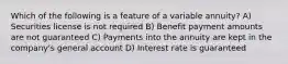 Which of the following is a feature of a variable annuity? A) Securities license is not required B) Benefit payment amounts are not guaranteed C) Payments into the annuity are kept in the company's general account D) Interest rate is guaranteed