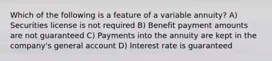 Which of the following is a feature of a variable annuity? A) Securities license is not required B) Benefit payment amounts are not guaranteed C) Payments into the annuity are kept in the company's general account D) Interest rate is guaranteed