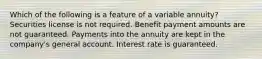 Which of the following is a feature of a variable annuity? Securities license is not required. Benefit payment amounts are not guaranteed. Payments into the annuity are kept in the company's general account. Interest rate is guaranteed.