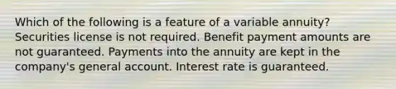 Which of the following is a feature of a variable annuity? Securities license is not required. Benefit payment amounts are not guaranteed. Payments into the annuity are kept in the company's general account. Interest rate is guaranteed.