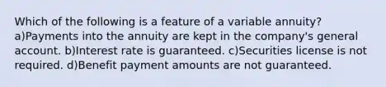 Which of the following is a feature of a variable annuity?a)Payments into the annuity are kept in the company's general account. b)Interest rate is guaranteed. c)Securities license is not required. d)Benefit payment amounts are not guaranteed.