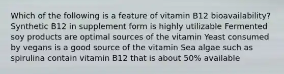 Which of the following is a feature of vitamin B12 bioavailability? Synthetic B12 in supplement form is highly utilizable Fermented soy products are optimal sources of the vitamin Yeast consumed by vegans is a good source of the vitamin Sea algae such as spirulina contain vitamin B12 that is about 50% available