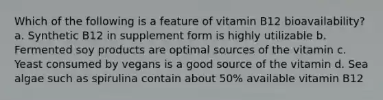 Which of the following is a feature of vitamin B12 bioavailability? a. Synthetic B12 in supplement form is highly utilizable b. Fermented soy products are optimal sources of the vitamin c. Yeast consumed by vegans is a good source of the vitamin d. Sea algae such as spirulina contain about 50% available vitamin B12