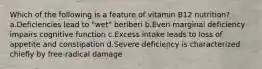 Which of the following is a feature of vitamin B12 nutrition? a.Deficiencies lead to "wet" beriberi b.Even marginal deficiency impairs cognitive function c.Excess intake leads to loss of appetite and constipation d.Severe deficiency is characterized chiefly by free-radical damage