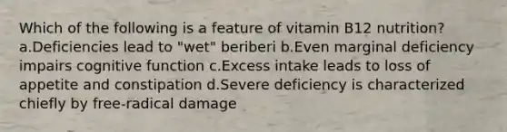 Which of the following is a feature of vitamin B12 nutrition? a.Deficiencies lead to "wet" beriberi b.Even marginal deficiency impairs cognitive function c.Excess intake leads to loss of appetite and constipation d.Severe deficiency is characterized chiefly by free-radical damage