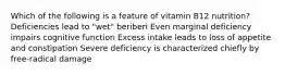 Which of the following is a feature of vitamin B12 nutrition? Deficiencies lead to "wet" beriberi Even marginal deficiency impairs cognitive function Excess intake leads to loss of appetite and constipation Severe deficiency is characterized chiefly by free-radical damage