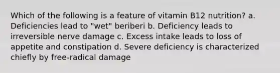 Which of the following is a feature of vitamin B12 nutrition? a. Deficiencies lead to "wet" beriberi b. Deficiency leads to irreversible nerve damage c. Excess intake leads to loss of appetite and constipation d. Severe deficiency is characterized chiefly by free-radical damage