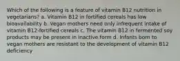 Which of the following is a feature of vitamin B12 nutrition in vegetarians? a. Vitamin B12 in fortified cereals has low bioavailability b. Vegan mothers need only infrequent intake of vitamin B12-fortified cereals c. The vitamin B12 in fermented soy products may be present in inactive form d. Infants born to vegan mothers are resistant to the development of vitamin B12 deficiency