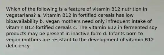 Which of the following is a feature of vitamin B12 nutrition in vegetarians? a. Vitamin B12 in fortified cereals has low bioavailability b. Vegan mothers need only infrequent intake of vitamin B12-fortified cereals c. The vitamin B12 in fermented soy products may be present in inactive form d. Infants born to vegan mothers are resistant to the development of vitamin B12 deficiency