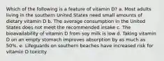 Which of the following is a feature of vitamin D?​ a. ​Most adults living in the southern United States need small amounts of dietary vitamin D b. ​The average consumption in the United States does not meet the recommended intake c. ​The bioavailability of vitamin D from soy milk is low d. ​Taking vitamin D on an empty stomach improves absorption by as much as 50%. e. ​Lifeguards on southern beaches have increased risk for vitamin D toxicity