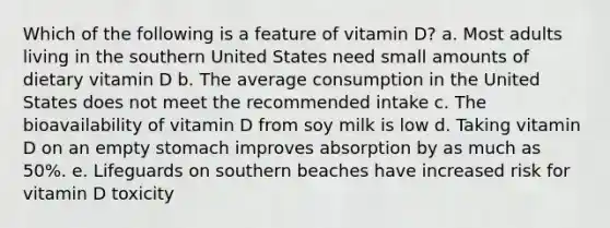 Which of the following is a feature of vitamin D?​ a. ​Most adults living in the southern United States need small amounts of dietary vitamin D b. ​The average consumption in the United States does not meet the recommended intake c. ​The bioavailability of vitamin D from soy milk is low d. ​Taking vitamin D on an empty stomach improves absorption by as much as 50%. e. ​Lifeguards on southern beaches have increased risk for vitamin D toxicity