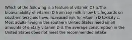 ​Which of the following is a feature of vitamin D? ​a.​The bioavailability of vitamin D from soy milk is low ​b.​Lifeguards on southern beaches have increased risk for vitamin D toxicity ​c.​Most adults living in the southern United States need small amounts of dietary vitamin D ​d.​The average consumption in the United States does not meet the recommended intake