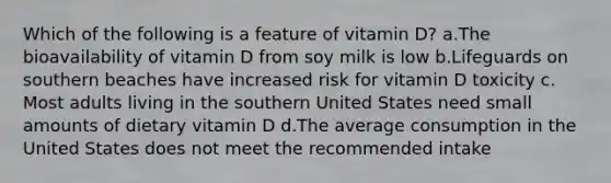 ​Which of the following is a feature of vitamin D? ​a.​The bioavailability of vitamin D from soy milk is low ​b.​Lifeguards on southern beaches have increased risk for vitamin D toxicity ​c.​Most adults living in the southern United States need small amounts of dietary vitamin D ​d.​The average consumption in the United States does not meet the recommended intake