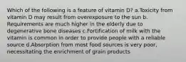 Which of the following is a feature of vitamin D? ​a.​Toxicity from vitamin D may result from overexposure to the sun ​b.​Requirements are much higher in the elderly due to degenerative bone diseases ​c.​Fortification of milk with the vitamin is common in order to provide people with a reliable source ​d.​Absorption from most food sources is very poor, necessitating the enrichment of grain products