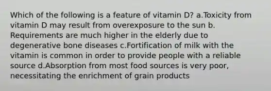 Which of the following is a feature of vitamin D? ​a.​Toxicity from vitamin D may result from overexposure to the sun ​b.​Requirements are much higher in the elderly due to degenerative bone diseases ​c.​Fortification of milk with the vitamin is common in order to provide people with a reliable source ​d.​Absorption from most food sources is very poor, necessitating the enrichment of grain products