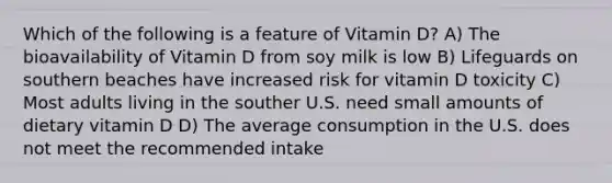 Which of the following is a feature of Vitamin D? A) The bioavailability of Vitamin D from soy milk is low B) Lifeguards on southern beaches have increased risk for vitamin D toxicity C) Most adults living in the souther U.S. need small amounts of dietary vitamin D D) The average consumption in the U.S. does not meet the recommended intake