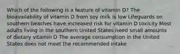 Which of the following is a feature of vitamin D? The bioavailability of vitamin D from soy milk is low Lifeguards on southern beaches have increased risk for vitamin D toxicity Most adults living in the southern United States need small amounts of dietary vitamin D The average consumption in the United States does not meet the recommended intake