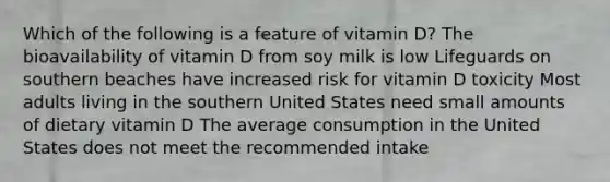 Which of the following is a feature of vitamin D? The bioavailability of vitamin D from soy milk is low Lifeguards on southern beaches have increased risk for vitamin D toxicity Most adults living in the southern United States need small amounts of dietary vitamin D The average consumption in the United States does not meet the recommended intake