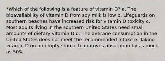 *Which of the following is a feature of vitamin D? a. The bioavailability of vitamin D from soy milk is low b. Lifeguards on southern beaches have increased risk for vitamin D toxicity c. Most adults living in the southern United States need small amounts of dietary vitamin D d. The average consumption in the United States does not meet the recommended intake e. Taking vitamin D on an empty stomach improves absorption by as much as 50%.