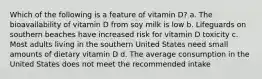 Which of the following is a feature of vitamin D? a. The bioavailability of vitamin D from soy milk is low b. Lifeguards on southern beaches have increased risk for vitamin D toxicity c. Most adults living in the southern United States need small amounts of dietary vitamin D d. The average consumption in the United States does not meet the recommended intake