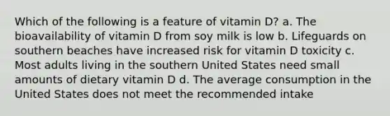 Which of the following is a feature of vitamin D? a. The bioavailability of vitamin D from soy milk is low b. Lifeguards on southern beaches have increased risk for vitamin D toxicity c. Most adults living in the southern United States need small amounts of dietary vitamin D d. The average consumption in the United States does not meet the recommended intake