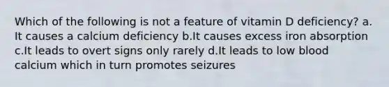 Which of the following is not a feature of vitamin D deficiency? ​a.​It causes a calcium deficiency ​b.​It causes excess iron absorption ​c.​It leads to overt signs only rarely ​d.​It leads to low blood calcium which in turn promotes seizures