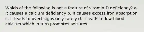 Which of the following is not a feature of vitamin D deficiency? a. It causes a calcium deficiency b. It causes excess iron absorption c. It leads to overt signs only rarely d. It leads to low blood calcium which in turn promotes seizures