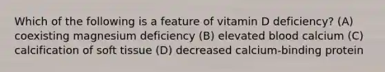 Which of the following is a feature of vitamin D deficiency? (A) coexisting magnesium deficiency (B) elevated blood calcium (C) calcification of soft tissue (D) decreased calcium-binding protein