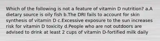 Which of the following is not a feature of vitamin D nutrition? ​a.​A dietary source is oily fish ​b.​The DRI fails to account for skin synthesis of vitamin D ​c.​Excessive exposure to the sun increases risk for vitamin D toxicity ​d.​People who are not outdoors are advised to drink at least 2 cups of vitamin D-fortified milk daily