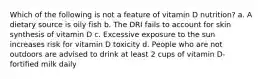 Which of the following is not a feature of vitamin D nutrition? a. A dietary source is oily fish b. The DRI fails to account for skin synthesis of vitamin D c. Excessive exposure to the sun increases risk for vitamin D toxicity d. People who are not outdoors are advised to drink at least 2 cups of vitamin D-fortified milk daily