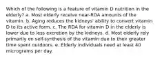 Which of the following is a feature of vitamin D nutrition in the elderly? a. Most elderly receive near-RDA amounts of the vitamin. b. Aging reduces the kidneys' ability to convert vitamin D to its active form. c. The RDA for vitamin D in the elderly is lower due to less excretion by the kidneys. d. Most elderly rely primarily on self-synthesis of the vitamin due to their greater time spent outdoors. e. Elderly individuals need at least 40 micrograms per day.