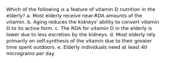 Which of the following is a feature of vitamin D nutrition in the elderly? a. Most elderly receive near-RDA amounts of the vitamin. b. Aging reduces the kidneys' ability to convert vitamin D to its active form. c. The RDA for vitamin D in the elderly is lower due to less excretion by the kidneys. d. Most elderly rely primarily on self-synthesis of the vitamin due to their greater time spent outdoors. e. Elderly individuals need at least 40 micrograms per day.