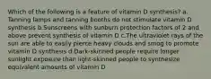 Which of the following is a feature of vitamin D synthesis? ​a.​Tanning lamps and tanning booths do not stimulate vitamin D synthesis ​b.​Sunscreens with sunburn protection factors of 2 and above prevent synthesis of vitamin D ​c.​The ultraviolet rays of the sun are able to easily pierce heavy clouds and smog to promote vitamin D synthesis ​d.​Dark-skinned people require longer sunlight exposure than light-skinned people to synthesize equivalent amounts of vitamin D