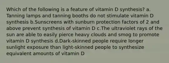 Which of the following is a feature of vitamin D synthesis? ​a.​Tanning lamps and tanning booths do not stimulate vitamin D synthesis ​b.​Sunscreens with sunburn protection factors of 2 and above prevent synthesis of vitamin D ​c.​The ultraviolet rays of the sun are able to easily pierce heavy clouds and smog to promote vitamin D synthesis ​d.​Dark-skinned people require longer sunlight exposure than light-skinned people to synthesize equivalent amounts of vitamin D