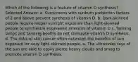 Which of the following is a feature of vitamin D synthesis? Selected Answer: a. ​Sunscreens with sunburn protection factors of 2 and above prevent synthesis of vitamin D. b. ​Dark-skinned people require longer sunlight exposure than light-skinned people to synthesize equivalent amounts of vitamin D c. ​Tanning lamps and tanning booths do not stimulate vitamin D synthesis. d. The risks of skin cancer often outweigh the benefits of sun exposure for very light-skinned people. e. ​The ultraviolet rays of the sun are able to easily pierce heavy clouds and smog to promote vitamin D synthesis.