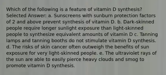 Which of the following is a feature of vitamin D synthesis? Selected Answer: a. ​Sunscreens with sunburn protection factors of 2 and above prevent synthesis of vitamin D. b. ​Dark-skinned people require longer sunlight exposure than light-skinned people to synthesize equivalent amounts of vitamin D c. ​Tanning lamps and tanning booths do not stimulate vitamin D synthesis. d. The risks of skin cancer often outweigh the benefits of sun exposure for very light-skinned people. e. ​The ultraviolet rays of the sun are able to easily pierce heavy clouds and smog to promote vitamin D synthesis.