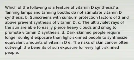 Which of the following is a feature of vitamin D synthesis? a. Tanning lamps and tanning booths do not stimulate vitamin D synthesis. b. Sunscreens with sunburn protection factors of 2 and above prevent synthesis of vitamin D. c. The ultraviolet rays of the sun are able to easily pierce heavy clouds and smog to promote vitamin D synthesis. d. Dark-skinned people require longer sunlight exposure than light-skinned people to synthesize equivalent amounts of vitamin D e. The risks of skin cancer often outweigh the benefits of sun exposure for very light-skinned people.