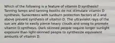 Which of the following is a feature of vitamin D synthesis? Tanning lamps and tanning booths do not stimulate vitamin D synthesis. Sunscreens with sunburn protection factors of 2 and above prevent synthesis of vitamin D. The ultraviolet rays of the sun are able to easily pierce heavy clouds and smog to promote vitamin D synthesis. Dark skinned people require longer sunlight exposure than light-skinned people to synthesize equivalent amounts of vitamin D.