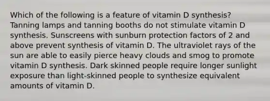 Which of the following is a feature of vitamin D synthesis? Tanning lamps and tanning booths do not stimulate vitamin D synthesis. Sunscreens with sunburn protection factors of 2 and above prevent synthesis of vitamin D. The ultraviolet rays of the sun are able to easily pierce heavy clouds and smog to promote vitamin D synthesis. Dark skinned people require longer sunlight exposure than light-skinned people to synthesize equivalent amounts of vitamin D.