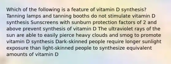 Which of the following is a feature of vitamin D synthesis? Tanning lamps and tanning booths do not stimulate vitamin D synthesis Sunscreens with sunburn protection factors of 2 and above prevent synthesis of vitamin D The ultraviolet rays of the sun are able to easily pierce heavy clouds and smog to promote vitamin D synthesis Dark-skinned people require longer sunlight exposure than light-skinned people to synthesize equivalent amounts of vitamin D