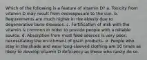 Which of the following is a feature of vitamin D? a. Toxicity from vitamin D may result from overexposure to the sun. b. Requirements are much higher in the elderly due to degenerative bone diseases. c. Fortification of milk with the vitamin is common in order to provide people with a reliable source. d. Absorption from most food sources is very poor, necessitating the enrichment of grain products. e. People who stay in the shade and wear long-sleeved clothing are 10 times as likely to develop vitamin D deficiency as those who rarely do so.