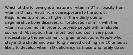 Which of the following is a feature of vitamin D? a. Toxicity from vitamin D may result from overexposure to the sun. b. Requirements are much higher in the elderly due to degenerative bone diseases. c. Fortification of milk with the vitamin is common in order to provide people with a reliable source. d. Absorption from most food sources is very poor, necessitating the enrichment of grain products. e. People who stay in the shade and wear long-sleeved clothing are 10 times as likely to develop vitamin D deficiency as those who rarely do so.