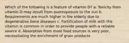 Which of the following is a feature of vitamin D? a. Toxicity from vitamin D may result from overexposure to the sun b. Requirements are much higher in the elderly due to degenerative bone diseases c. Fortification of milk with the vitamin is common in order to provide people with a reliable source d. Absorption from most food sources is very poor, necessitating the enrichment of grain products