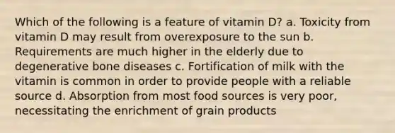 Which of the following is a feature of vitamin D? a. Toxicity from vitamin D may result from overexposure to the sun b. Requirements are much higher in the elderly due to degenerative bone diseases c. Fortification of milk with the vitamin is common in order to provide people with a reliable source d. Absorption from most food sources is very poor, necessitating the enrichment of grain products