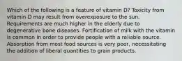 Which of the following is a feature of vitamin D? Toxicity from vitamin D may result from overexposure to the sun. Requirements are much higher in the elderly due to degenerative bone diseases. Fortification of milk with the vitamin is common in order to provide people with a reliable source. Absorption from most food sources is very poor, necessitating the addition of liberal quantities to grain products.